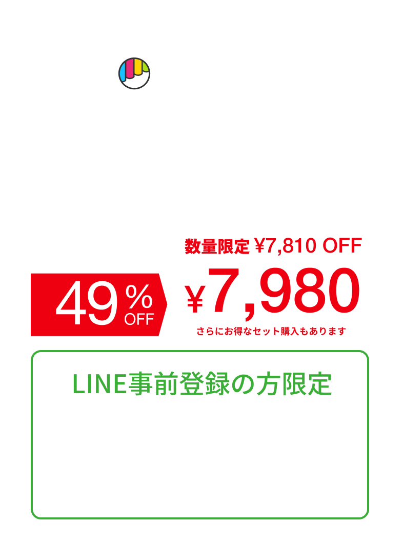 Makuake どこよりも早く、最もお買い得な価格で 5.17 SAT AM10:00 START 一般販売価格 ¥15,800（税込） 49% OFF 数量限定 ¥7,810 OFF ¥7,980 さらにお得なセット購入もあります LINE事前登録の方限定 発売開始時刻・商品情報・早割情報 LINE友だちご登録で、いち早くお届けします。