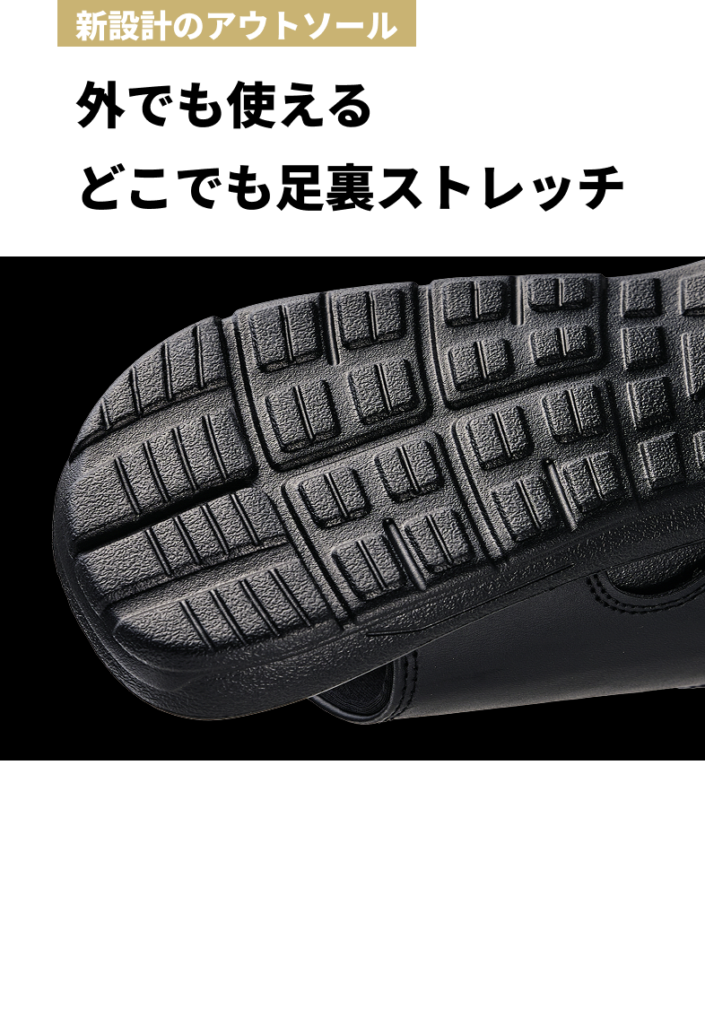 新設計のアウトソール 外でも使える どこでも足裏ストレッチ 新設計のアウトソールはグリップ性・耐久性がアップし、外履きにも対応。リビングからコンビニまで、あらゆるシーンが“ストレッチタイム”に変わります。