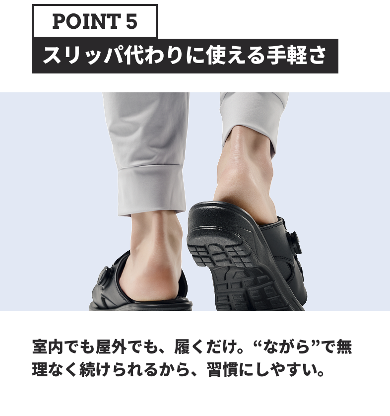 POINT5 スリッパ代わりに使える手軽さ 室内でも屋外でも、履くだけ。“ながら”で無理なく続けられるから、習慣にしやすい。